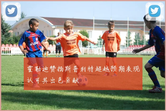 霍勒迪赞扬斯普利特超越预期表现认可其出色贡献