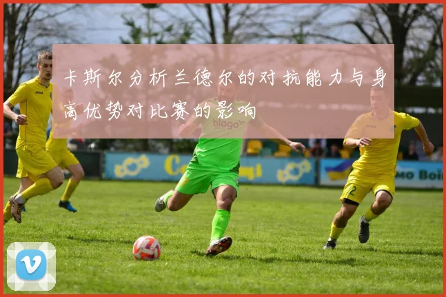 卡斯尔分析兰德尔的对抗能力与身高优势对比赛的影响