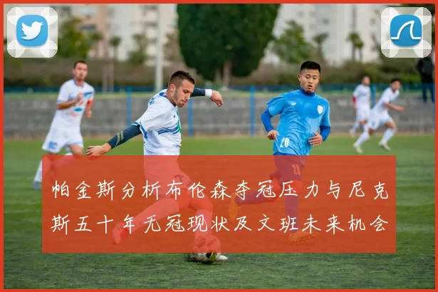 帕金斯分析布伦森夺冠压力与尼克斯五十年无冠现状及文班未来机会
