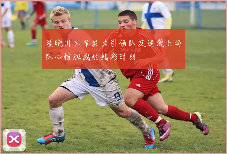 翟晓川末节发力引领队友逆袭上海队心惊胆战的精彩时刻