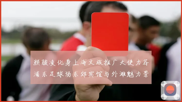颜骏凌化身上海文旅推广大使力荐浦东足球场东郊宾馆与外滩魅力景点