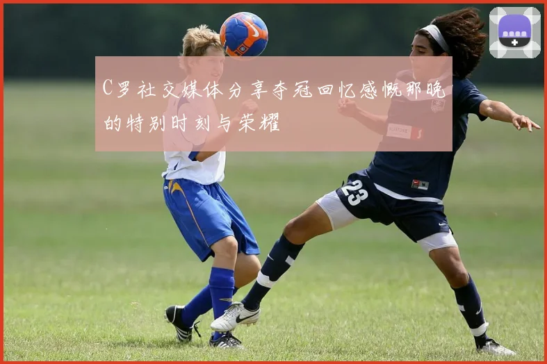 C罗社交媒体分享夺冠回忆感慨那晚的特别时刻与荣耀