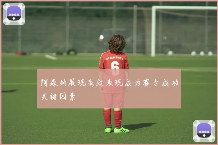 阿森纳展现高效表现成为赛季成功关键因素