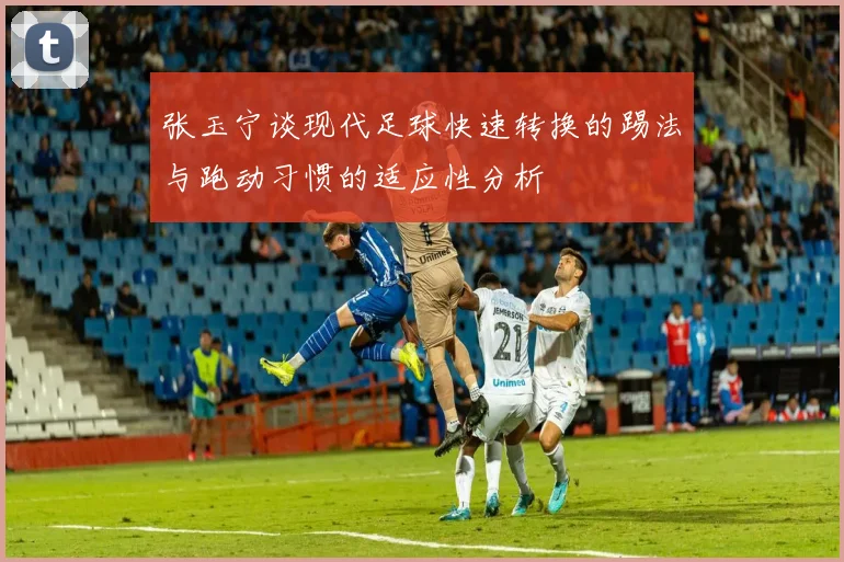 张玉宁谈现代足球快速转换的踢法与跑动习惯的适应性分析