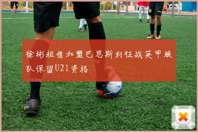徐彬租借加盟巴恩斯利征战英甲狼队保留U21资格