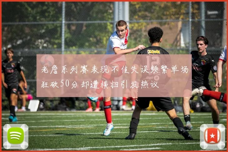 老詹系列赛表现不佳失误频繁单场狂砍50分却遭横扫引发热议