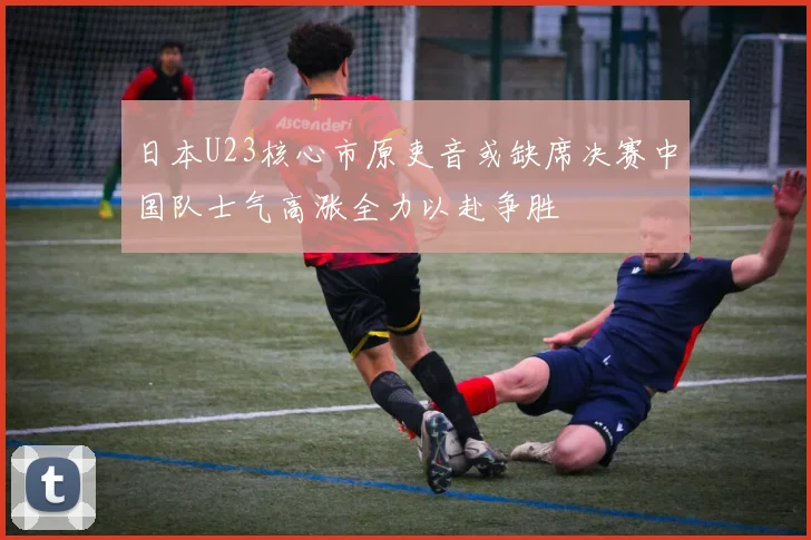 日本U23核心市原吏音或缺席决赛中国队士气高涨全力以赴争胜