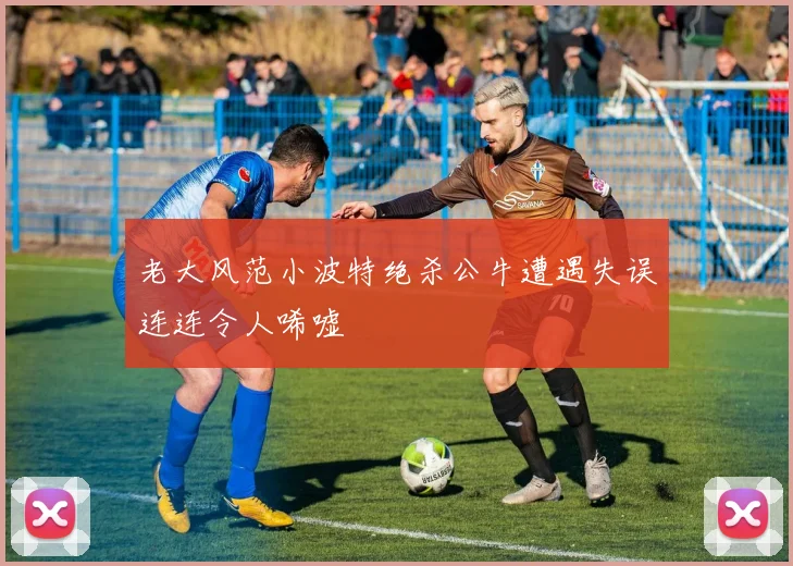 老大风范小波特绝杀公牛遭遇失误连连令人唏嘘