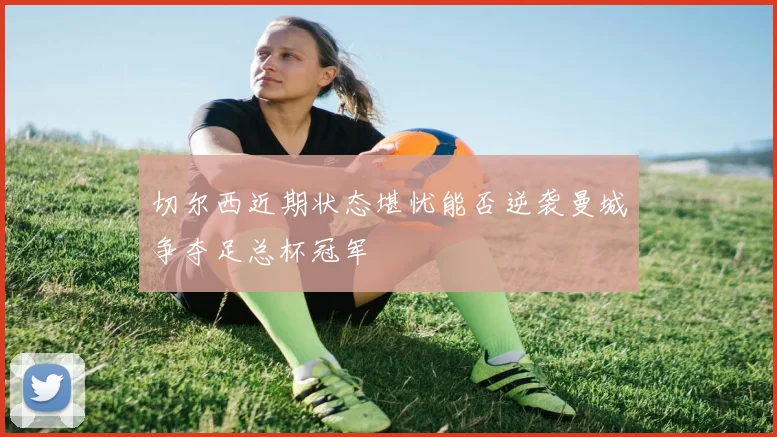 切尔西近期状态堪忧能否逆袭曼城争夺足总杯冠军