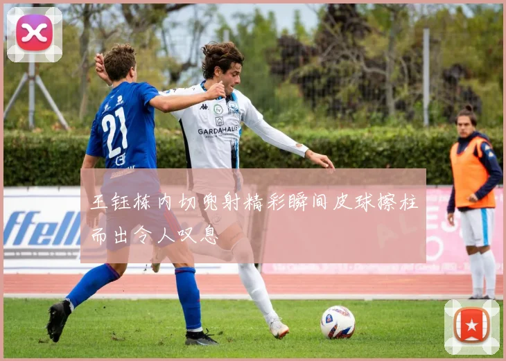 王钰栋内切兜射精彩瞬间皮球擦柱而出令人叹息