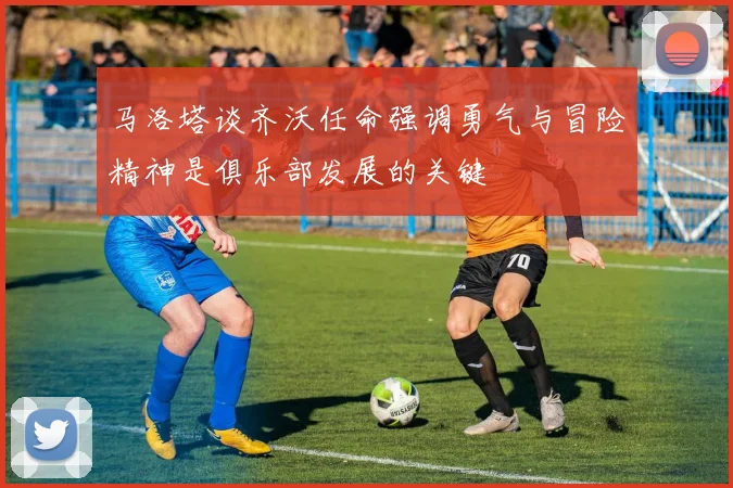 马洛塔谈齐沃任命强调勇气与冒险精神是俱乐部发展的关键
