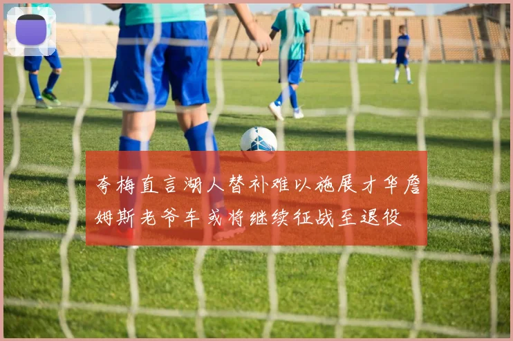 夸梅直言湖人替补难以施展才华詹姆斯老爷车或将继续征战至退役