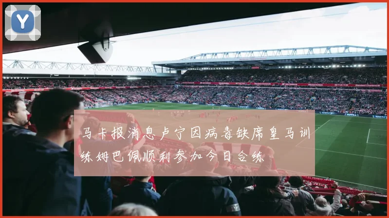 马卡报消息卢宁因病毒缺席皇马训练姆巴佩顺利参加今日合练